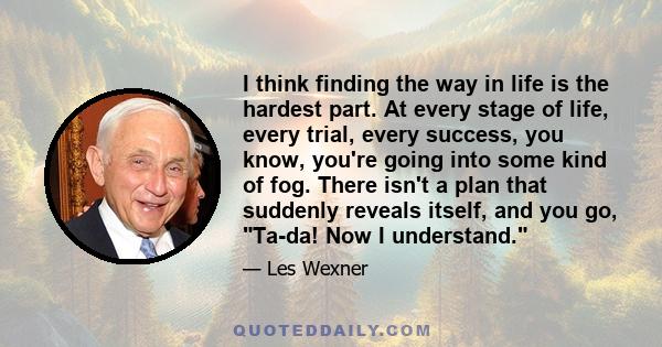 I think finding the way in life is the hardest part. At every stage of life, every trial, every success, you know, you're going into some kind of fog. There isn't a plan that suddenly reveals itself, and you go, Ta-da!