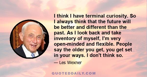 I think I have terminal curiosity. So I always think that the future will be better and different than the past. As I look back and take inventory of myself, I'm very open-minded and flexible. People say the older you