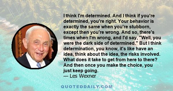 I think I'm determined. And I think if you're determined, you're right. Your behavior is exactly the same when you're stubborn, except then you're wrong. And so, there's times when I'm wrong, and I'd say, Well, you were 