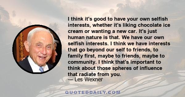 I think it's good to have your own selfish interests, whether it's liking chocolate ice cream or wanting a new car. It's just human nature is that. We have our own selfish interests. I think we have interests that go