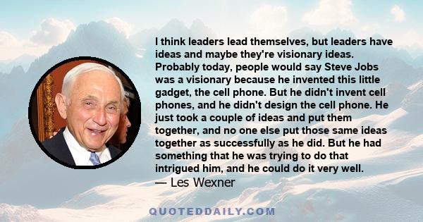 I think leaders lead themselves, but leaders have ideas and maybe they're visionary ideas. Probably today, people would say Steve Jobs was a visionary because he invented this little gadget, the cell phone. But he