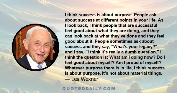 I think success is about purpose. People ask about success at different points in your life. As I look back, I think people that are successful feel good about what they are doing, and they can look back at what they've 