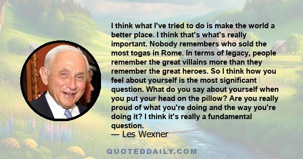 I think what I've tried to do is make the world a better place. I think that's what's really important. Nobody remembers who sold the most togas in Rome. In terms of legacy, people remember the great villains more than