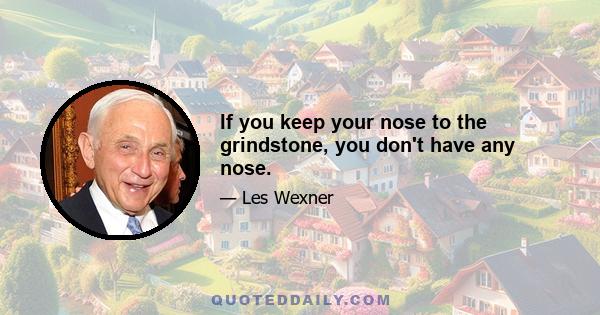 If you keep your nose to the grindstone, you don't have any nose.