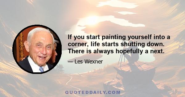 If you start painting yourself into a corner, life starts shutting down. There is always hopefully a next.