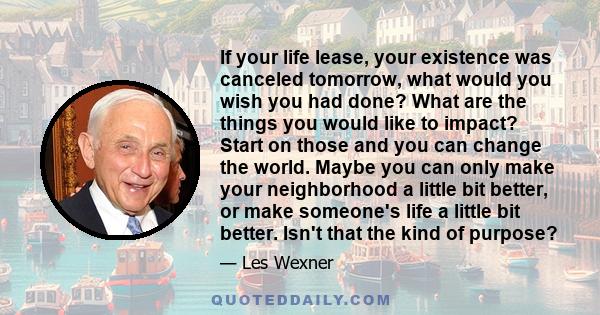 If your life lease, your existence was canceled tomorrow, what would you wish you had done? What are the things you would like to impact? Start on those and you can change the world. Maybe you can only make your