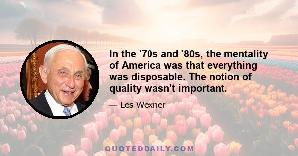 In the '70s and '80s, the mentality of America was that everything was disposable. The notion of quality wasn't important.