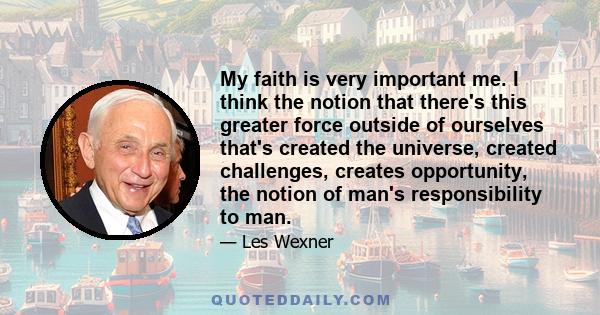 My faith is very important me. I think the notion that there's this greater force outside of ourselves that's created the universe, created challenges, creates opportunity, the notion of man's responsibility to man.