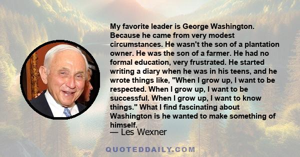 My favorite leader is George Washington. Because he came from very modest circumstances. He wasn't the son of a plantation owner. He was the son of a farmer. He had no formal education, very frustrated. He started