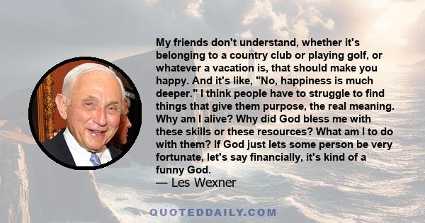 My friends don't understand, whether it's belonging to a country club or playing golf, or whatever a vacation is, that should make you happy. And it's like, No, happiness is much deeper. I think people have to struggle