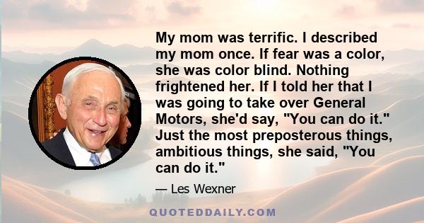 My mom was terrific. I described my mom once. If fear was a color, she was color blind. Nothing frightened her. If I told her that I was going to take over General Motors, she'd say, You can do it. Just the most