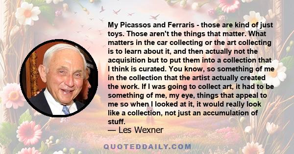 My Picassos and Ferraris - those are kind of just toys. Those aren't the things that matter. What matters in the car collecting or the art collecting is to learn about it, and then actually not the acquisition but to