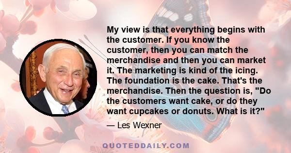 My view is that everything begins with the customer. If you know the customer, then you can match the merchandise and then you can market it. The marketing is kind of the icing. The foundation is the cake. That's the