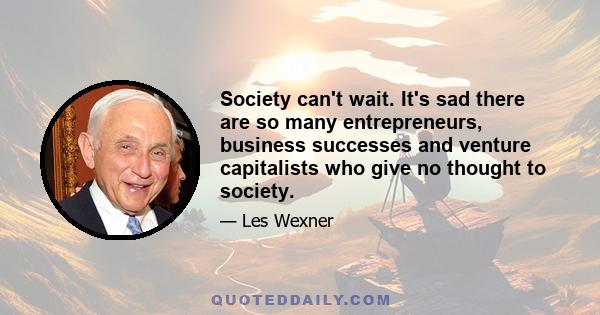 Society can't wait. It's sad there are so many entrepreneurs, business successes and venture capitalists who give no thought to society.