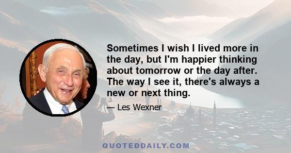 Sometimes I wish I lived more in the day, but I'm happier thinking about tomorrow or the day after. The way I see it, there's always a new or next thing.