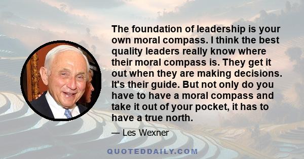 The foundation of leadership is your own moral compass. I think the best quality leaders really know where their moral compass is. They get it out when they are making decisions. It's their guide. But not only do you