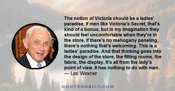 The notion of Victoria should be a ladies' paradise. If men like Victoria's Secret, that's kind of a bonus, but in my imagination they should feel uncomfortable when they're in the store, if there's no mahogany