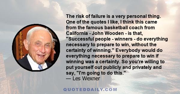 The risk of failure is a very personal thing. One of the quotes I like, I think this came from the famous basketball coach from California - John Wooden - is that, Successful people - winners - do everything necessary