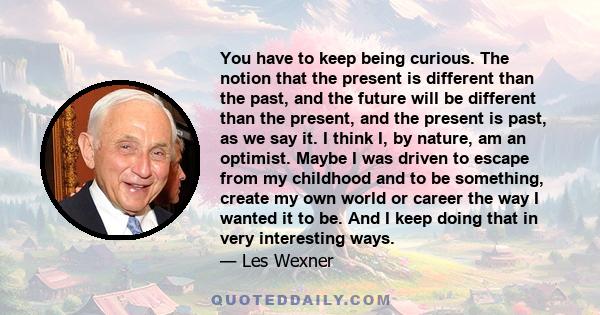 You have to keep being curious. The notion that the present is different than the past, and the future will be different than the present, and the present is past, as we say it. I think I, by nature, am an optimist.