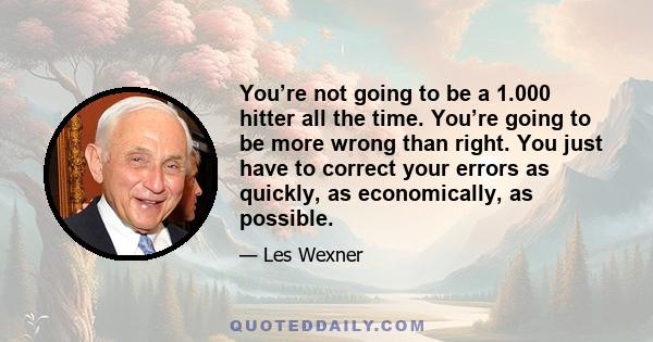 You’re not going to be a 1.000 hitter all the time. You’re going to be more wrong than right. You just have to correct your errors as quickly, as economically, as possible.