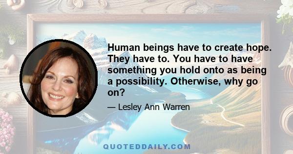 Human beings have to create hope. They have to. You have to have something you hold onto as being a possibility. Otherwise, why go on?