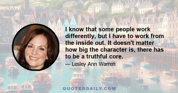 I know that some people work differently, but I have to work from the inside out. It doesn't matter how big the character is, there has to be a truthful core.