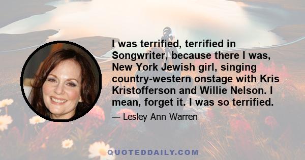 I was terrified, terrified in Songwriter, because there I was, New York Jewish girl, singing country-western onstage with Kris Kristofferson and Willie Nelson. I mean, forget it. I was so terrified.