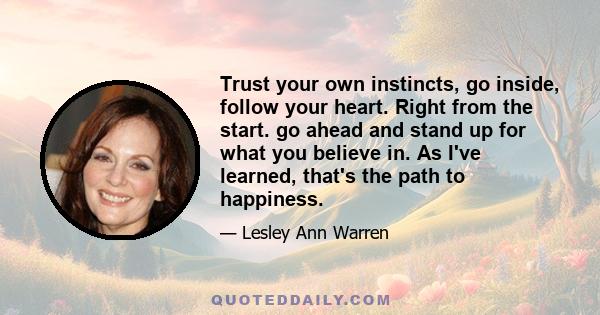 Trust your own instincts, go inside, follow your heart. Right from the start. go ahead and stand up for what you believe in. As I've learned, that's the path to happiness.