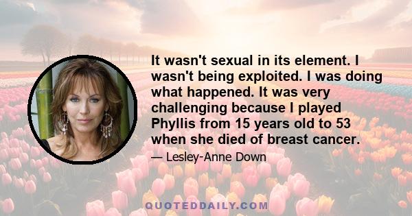 It wasn't sexual in its element. I wasn't being exploited. I was doing what happened. It was very challenging because I played Phyllis from 15 years old to 53 when she died of breast cancer.