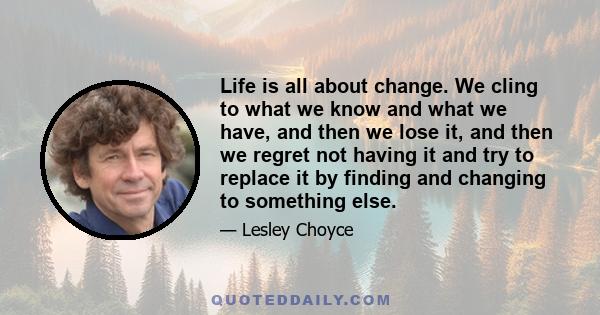 Life is all about change. We cling to what we know and what we have, and then we lose it, and then we regret not having it and try to replace it by finding and changing to something else.