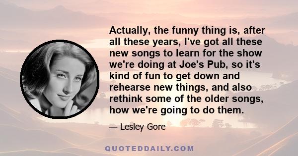 Actually, the funny thing is, after all these years, I've got all these new songs to learn for the show we're doing at Joe's Pub, so it's kind of fun to get down and rehearse new things, and also rethink some of the