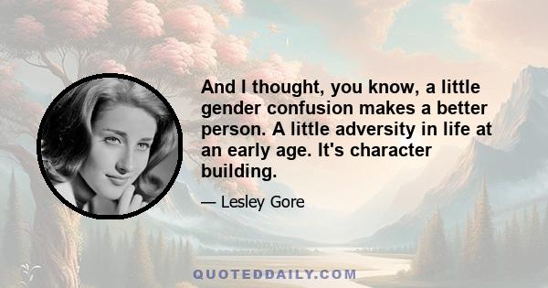 And I thought, you know, a little gender confusion makes a better person. A little adversity in life at an early age. It's character building.