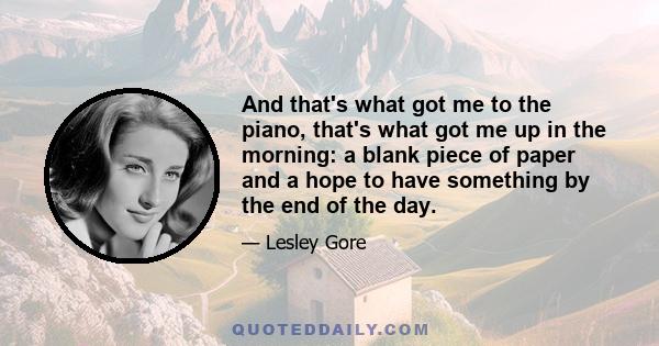 And that's what got me to the piano, that's what got me up in the morning: a blank piece of paper and a hope to have something by the end of the day.