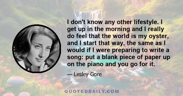 I don't know any other lifestyle. I get up in the morning and I really do feel that the world is my oyster, and I start that way, the same as I would if I were preparing to write a song: put a blank piece of paper up on 