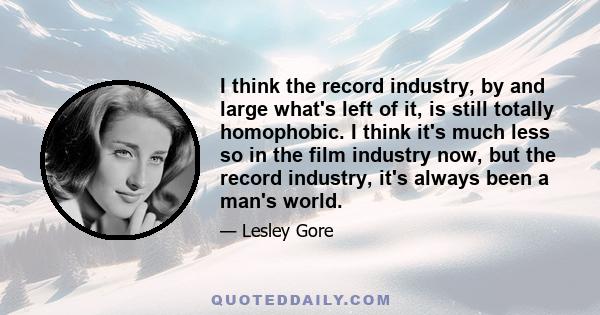 I think the record industry, by and large what's left of it, is still totally homophobic. I think it's much less so in the film industry now, but the record industry, it's always been a man's world.