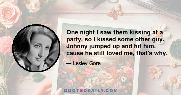 One night I saw them kissing at a party, so I kissed some other guy. Johnny jumped up and hit him, cause he still loved me, that's why.