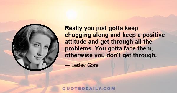 Really you just gotta keep chugging along and keep a positive attitude and get through all the problems. You gotta face them, otherwise you don't get through.