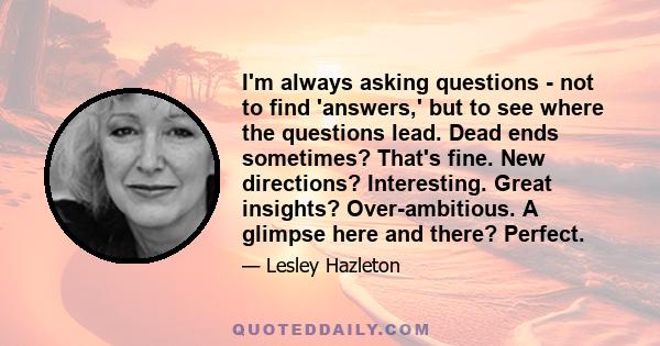 I'm always asking questions - not to find 'answers,' but to see where the questions lead. Dead ends sometimes? That's fine. New directions? Interesting. Great insights? Over-ambitious. A glimpse here and there? Perfect.