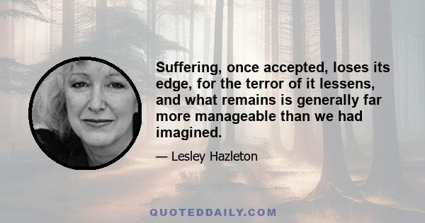 Suffering, once accepted, loses its edge, for the terror of it lessens, and what remains is generally far more manageable than we had imagined.