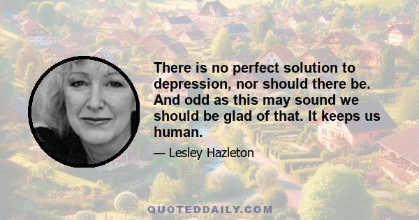 There is no perfect solution to depression, nor should there be. And odd as this may sound we should be glad of that. It keeps us human.