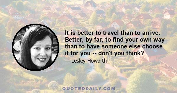 It is better to travel than to arrive. Better, by far, to find your own way than to have someone else choose it for you -- don't you think?