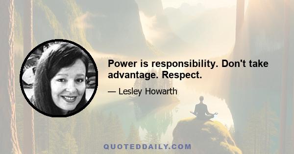 Power is responsibility. Don't take advantage. Respect.