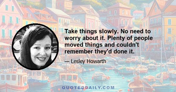 Take things slowly. No need to worry about it. Plenty of people moved things and couldn't remember they'd done it.