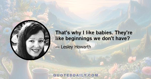 That's why I like babies. They're like beginnings we don't have?