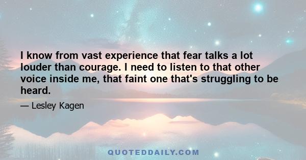 I know from vast experience that fear talks a lot louder than courage. I need to listen to that other voice inside me, that faint one that's struggling to be heard.