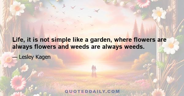 Life, it is not simple like a garden, where flowers are always flowers and weeds are always weeds.