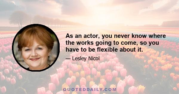 As an actor, you never know where the works going to come, so you have to be flexible about it.