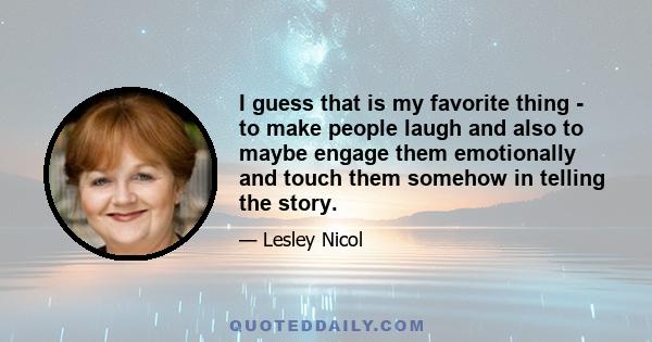 I guess that is my favorite thing - to make people laugh and also to maybe engage them emotionally and touch them somehow in telling the story.