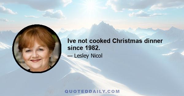 Ive not cooked Christmas dinner since 1982.