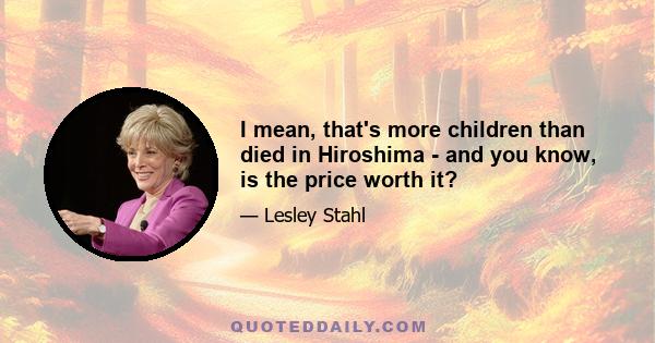 I mean, that's more children than died in Hiroshima - and you know, is the price worth it?